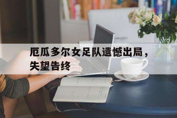厄瓜多尔女足队遗憾出局，失望告终